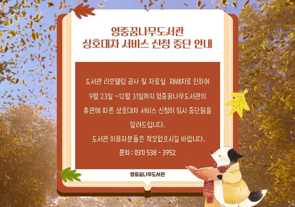 도서관 리모델링 공사 및 자료실  재배치로 인하여
9월 23일 ~12월 31일까지 영중꿈나무도서관의
 휴관에 따른 상호대차 서비스 신청이 임시 중단됨을 
알려드립니다.
 도서관 이용자분들은 착오없으시길 바랍니다.
문의 : 031) 538 - 3952