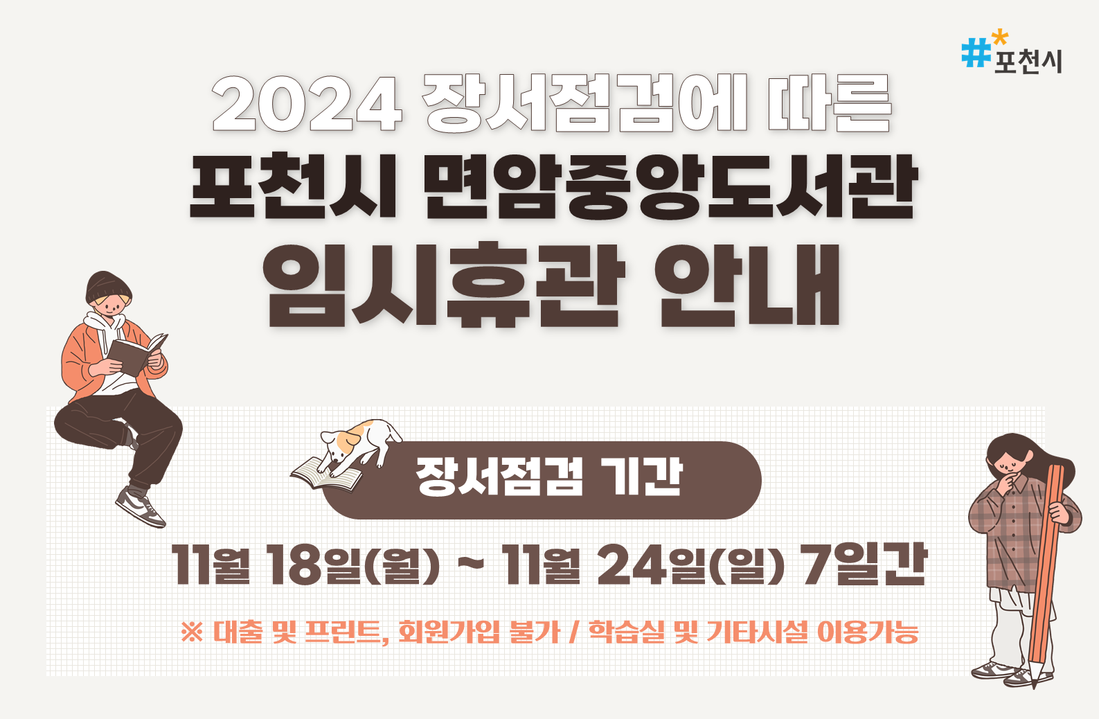 2024 장서점검에 따른
포천시 면암중앙도서관
임시휴관 안내

장서점검 기간: 11월 18일(월) ~ 11월 24일(일) 7일간
포천시도서관 소장자료 장서점검을 위해 
자료실 휴실을 안내하오니
이용에 착오 없으시기를 바랍니다


이용불가 서비스
- 장소: 1F 어린이자료실, 2F 종합자료실 및 디지털자료실
- 도서 대출(상호대차, 책바다 포함), 회원가입, 프린터 등

이용가능 서비스
- 3F 학습실 등 기타 시설 개방
- 도서 반납(반납함 이용)

포천시 도서관 장서점검 일정
- 소흘도서관 : 11. 26.(화)~11. 29.(금) / 4일
- 선단도서관 : 12. 3.(화)~12. 4.(수) / 2일
- 영북도서관 : 12. 10.(화)~12. 12.(목) / 3일
- 일동도서관 : 12. 13.(금)~12. 19.(목) / 7일