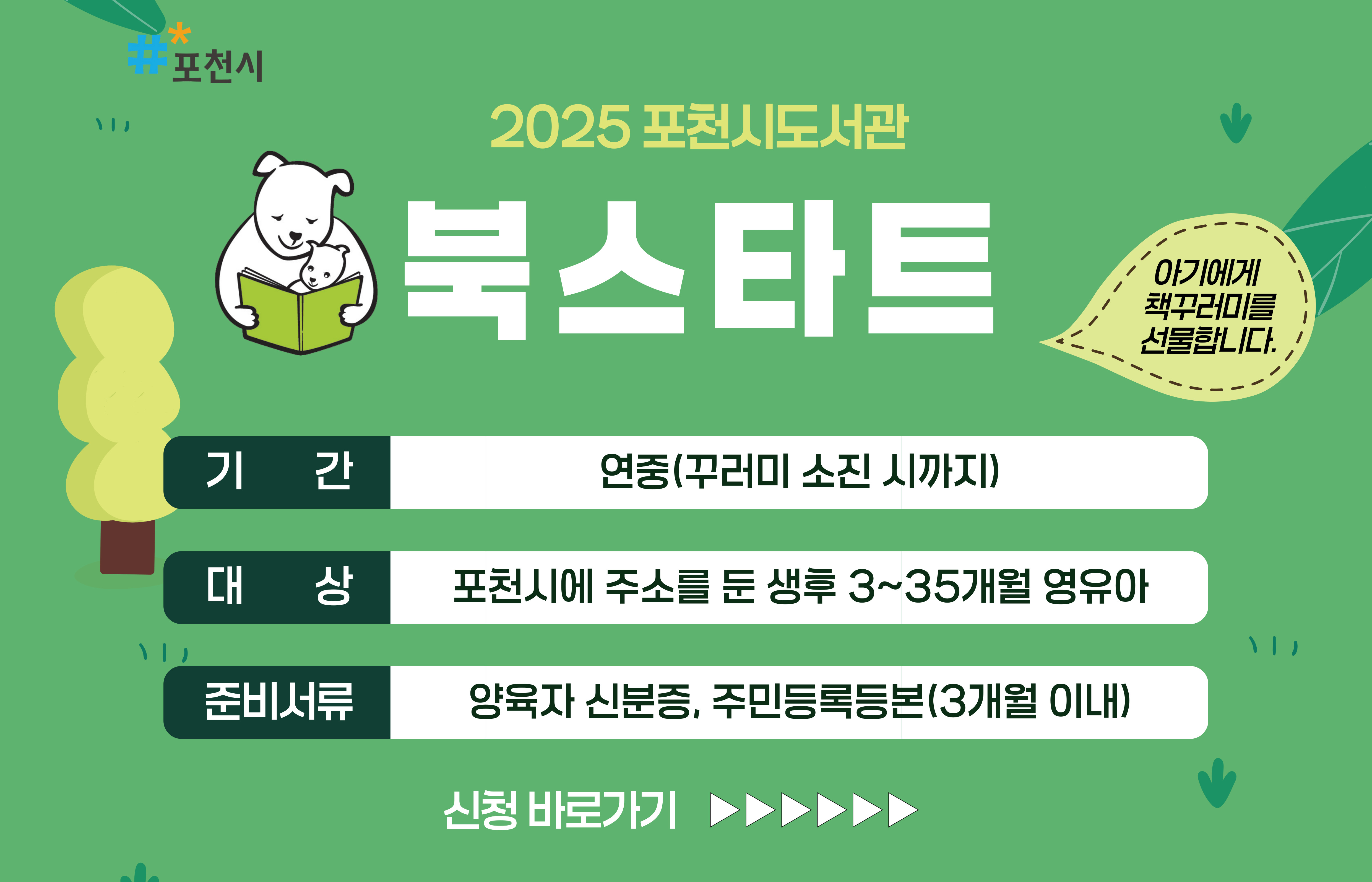 2025 포천시도서관 북스타트
아기에게 책꾸러미를 선물합니다.
기간: 연중(꾸러미 소진 시까지)
대상: 포천시에 주소를 둔 생후 3~35개월 영유아
준비서류: 양육자 신분증, 주민등록등본(3개월 이내)
신청 바로가기