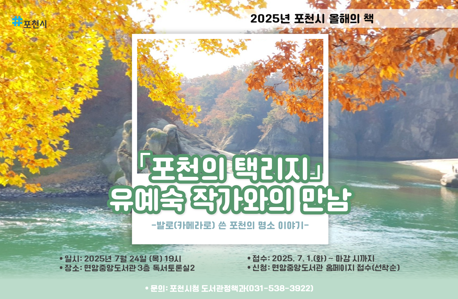 2025년 포천시 올해의 책 
<포천의 택리지> 유예숙 작가와의 만남

-발로(카메라로) 쓴 포천의 명소 이야기- 

｜일시: 25. 7. 24. (목) 19:00
｜장소: 면암중앙도서관 3층 독서토론실2
｜대상: 성인 50명
｜접수 : 25. 7. 1(화)~마감 시까지 면암중앙도서관 홈페이지 접수
｜문의 : 포천시청 도서관정책과(031-538-3922)
