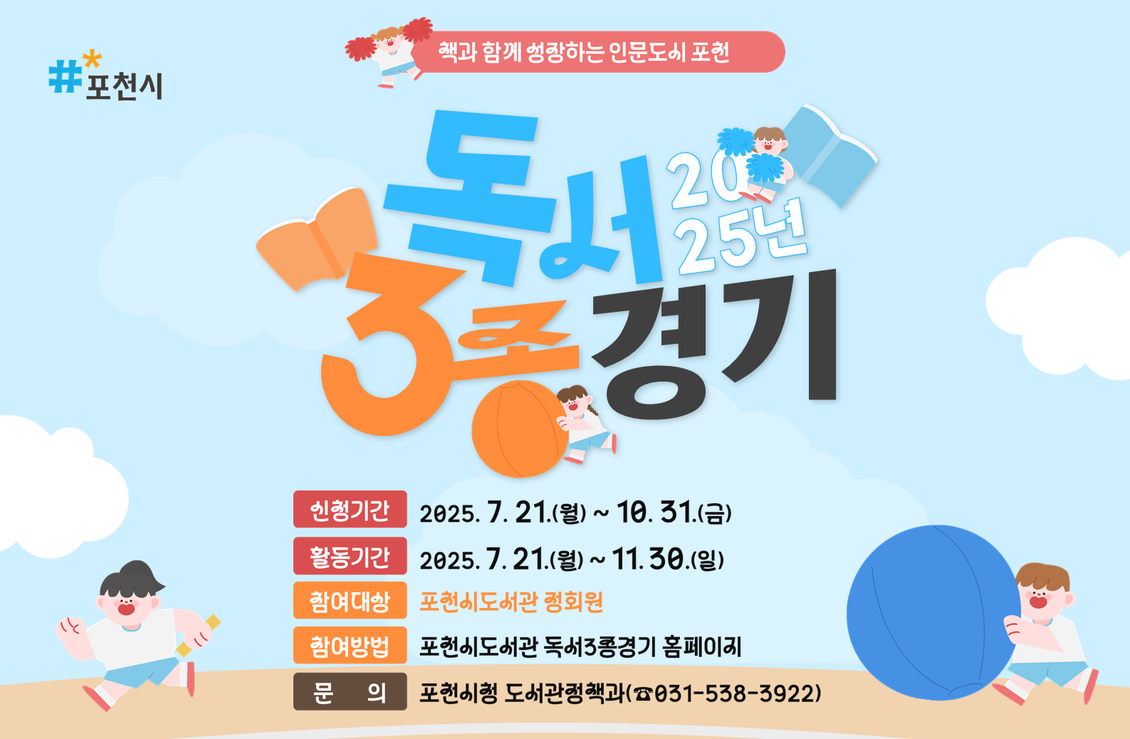 #포천시 책과 함께성장하는 인문도시 포천 독서2025년 3종경기 신청기간 2025.7.21.(월) ~ 10.31.(금) 활동기간 2025.7.21.(월) ~ 11.30(일) 참여대상 포천시도서관 정회원 참여방법 포천시도서관 독서3종경기 홈페이지 문의 포천시청 도서관정책과(031-538-3922})