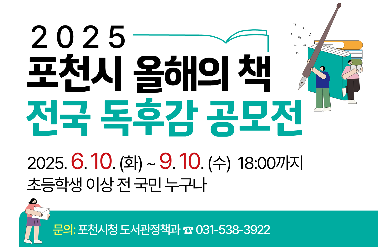  ○ 공 모 명: “2025년 포천시 올해의 책” 전국 독후감 공모전
  ○ 접수기간: 2025. 6. 10.(화) ~ 9. 10.(수)  18:00까지
  ○ 참여대상: 초등학생 이상 전국 누구나
  ○ 공모부문: 일반부, 군인부, 중고등부, 초등부(고학년), 초등부(저학년)
  ○ 접수방법: 인터넷(포천시 도서관 홈페이지), 방문, 우편, 단체 접수 등
  ○ 문    의: 포천시청 도서관정책과(☎ 031-538-3922)