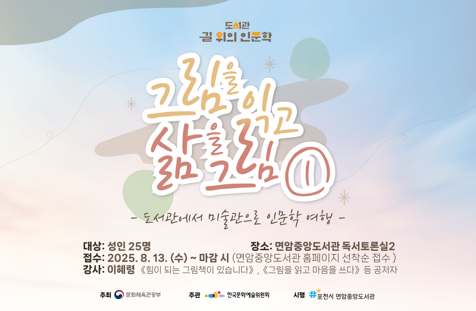 도서관 길 위의 인문학 그림을 읽고 삶을 그림 ① - 도서관에서 미술관으로 인문학 여행 - 대상: 성인 25명 장소: 면암중앙도서관 독서토론실2 접수: 2025. 8. 13.(수) ~ 마감시(면암중앙도서관 홈페이지 선착순 접수) 강사: 이혜령<<힘이 되는 그림책이 있습니다.>>, <<그림을 읽고 마음을 쓰다>> 등 공저자 주최 문화체육관광부 주관 한국문화예술위원회 시행 포천시 면암중앙도서관
