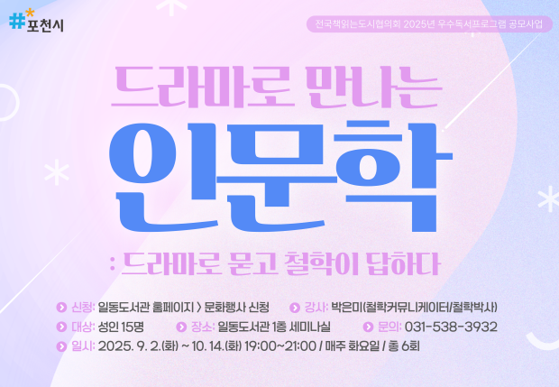 포천시 전국책읽는도시협의회 2025년 우수독서프로그램 공모사업 드라마로 만나는 인문학 : 드라마로 묻고 철학이 답하다 신청: 일동도서관 홈페이지 > 문화행사 신청 강사: 박은미(철학커뮤니케이터/철학박사) 대상: 성인 15명 장소: 일동도서관 1층 세미나실 문의: 031-538-3932 일시: 2025.9.2.(화) ~ 10.14(화) 19:00~21:00/매주 화요일/ 총 6회