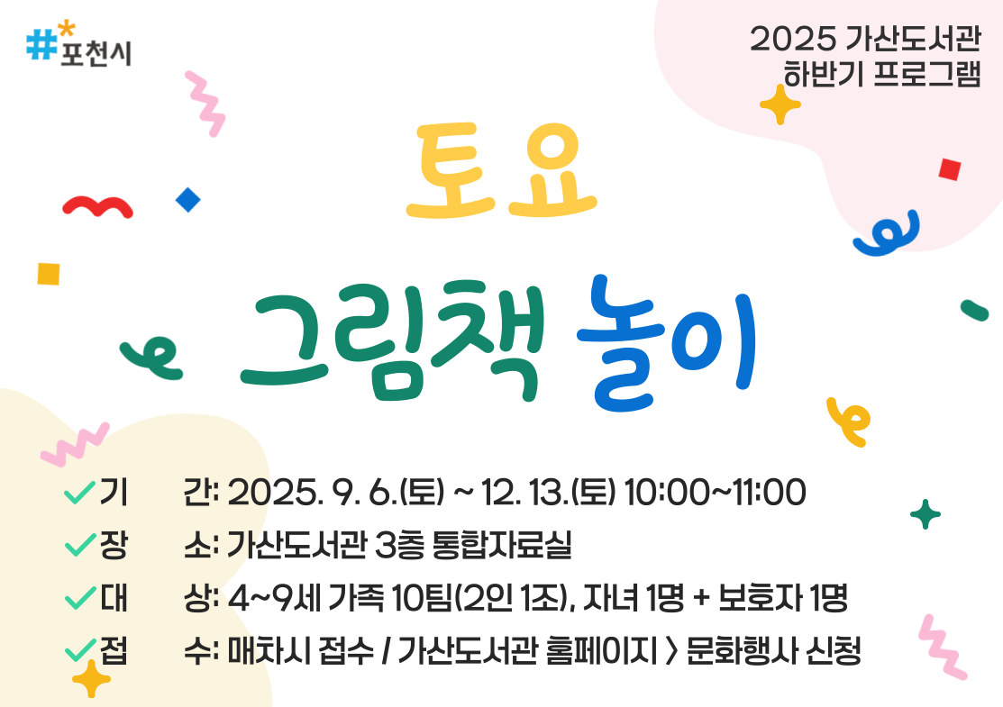 2025년 가산도서관 하반기 프로그램
<토요 그림책 놀이>
- 기간: 2025. 9. 6.(토) ~ 12. 13.(토) 10:00~11:00
- 장소: 가산도서관 3층 통합자료실
- 대상: 4~9세 가족 10팀(2인 1조), 자녀 1명+부모 1명
- 접수: 매차시 접수 / 가산도서관 홈페이지 > 문화행사 신청