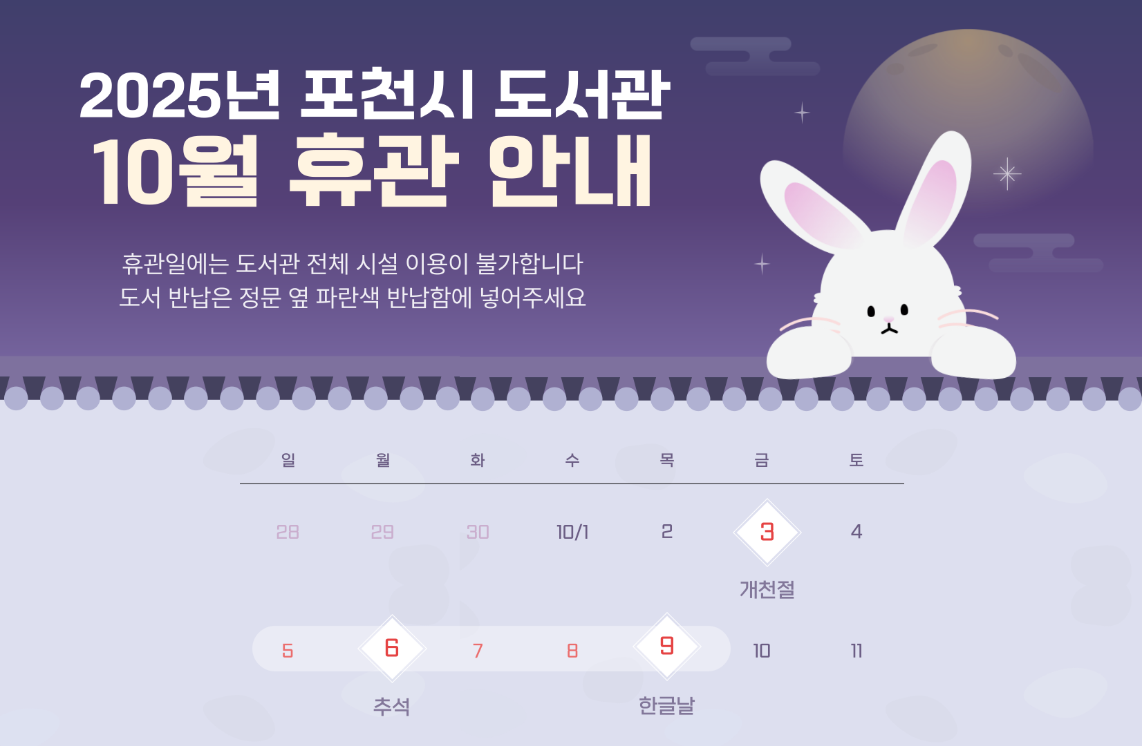 2025년 포천시도서관 개천절, 추석연휴, 임시공휴일, 한글날 휴관안내
휴관기간: 2025. 10. 3.(금), 10. 5.(일)~10. 9.(토)
               ※ 10.4.(토) 정상운영

휴관일에는 도서관 전체 시설 이용이 불가합니다
도서 반납은 정문 옆 파란색 반납함에 넣어주세요