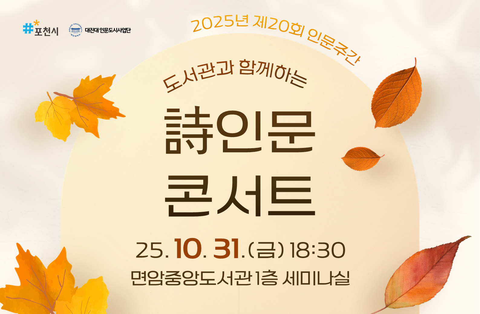 2025년 제20회 인문주간
도서관과 함께하는 시인문 콘서트

대진대학교 인문도시사업단에서는 깊어가는 가을밤 ‘도서관과 함께하는 시인문콘서트’를 개최합니다.
시가 주는 따듯한 위로와 특별한 추억을 선사해드릴 본 행사에 시민 여러분의 많은 관심과 참여 부탁드립니다.

｜일시 2025. 10. 31.(금) 18:30
｜장소 면암중앙도서관 1층 세미나실
｜내용
    - 시로 읽는 사랑의 표정 / 심재휘 교수 특강
    - ‘시를 읽다’ 동아리의 시낭송 시간
｜신청 면암중앙도서관 홈페이지 10월 15일부터 ~ 마감시
｜문의 031-538-3921