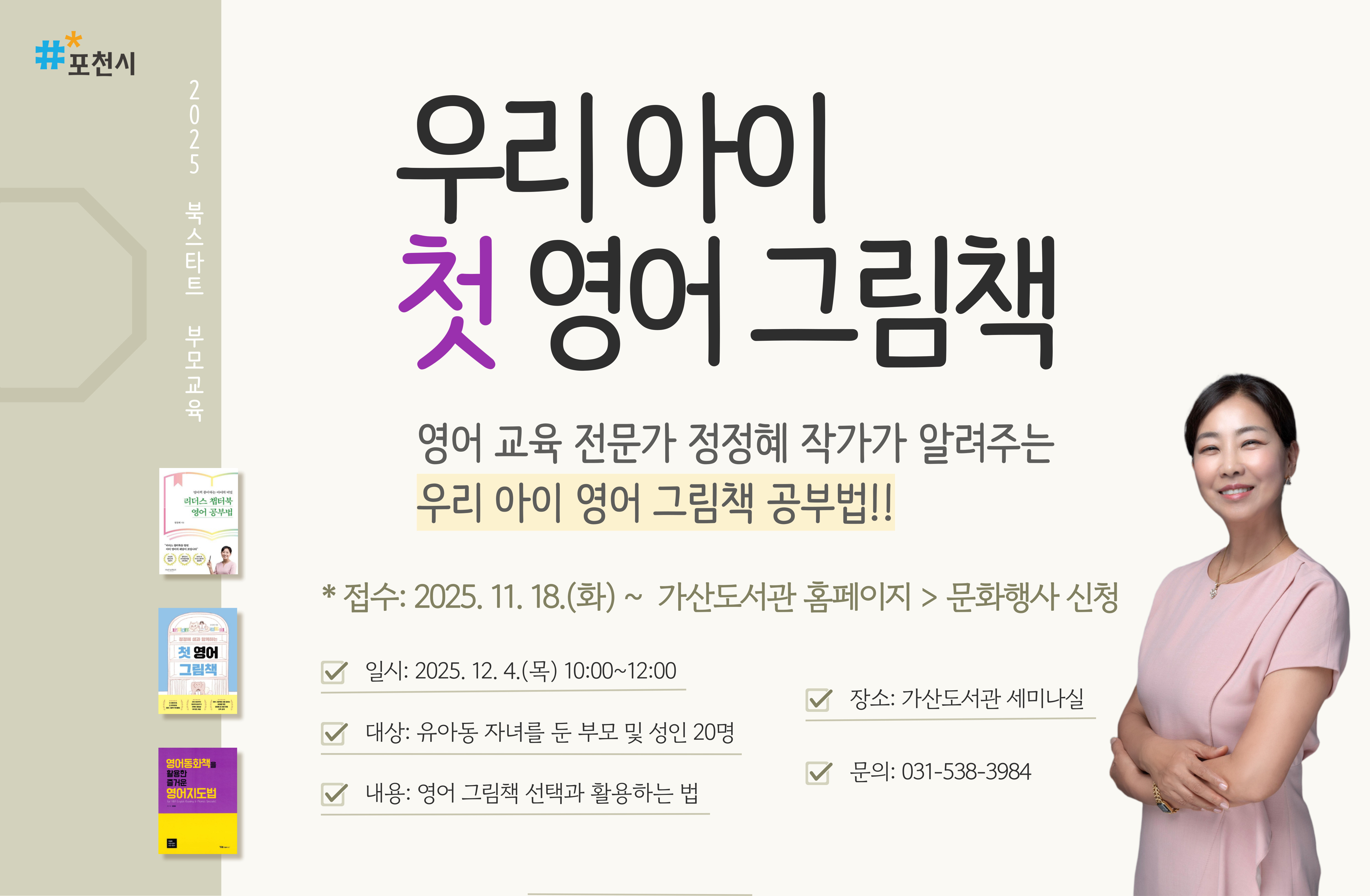 2025 북스타트 부모교육
우리 아이 첫 영어 그림책
영어 교육 전문가 정정혜 작가가 알려주는 우리 아이 영어 그림책 공부법!!
* 접수: 2025. 11. 18.(화) ~  가산도서관 홈페이지 > 문화행사 신청
정정혜 작가와 함께하는《우리 아이 첫 영어 그림책》
▶ 영어 그림책 선택과 활용하는 법 강의
- 접수: 2025. 11. 18.(화) ~ 가산도서관 홈페이지 > 문화행사 신청
- 일시: 2025. 12. 4.(목) 10:00 ~ 12:00
- 장소: 가산도서관 세미나실
- 대상: 유아동 자녀를 둔 부모 및 성인 20명
- 강사: 정정혜 작가
- 신청: 2025. 11. 18.(화) ~ 가산도서관 홈페이지 > 문화행사 신청
- 문의: 031-538-3984