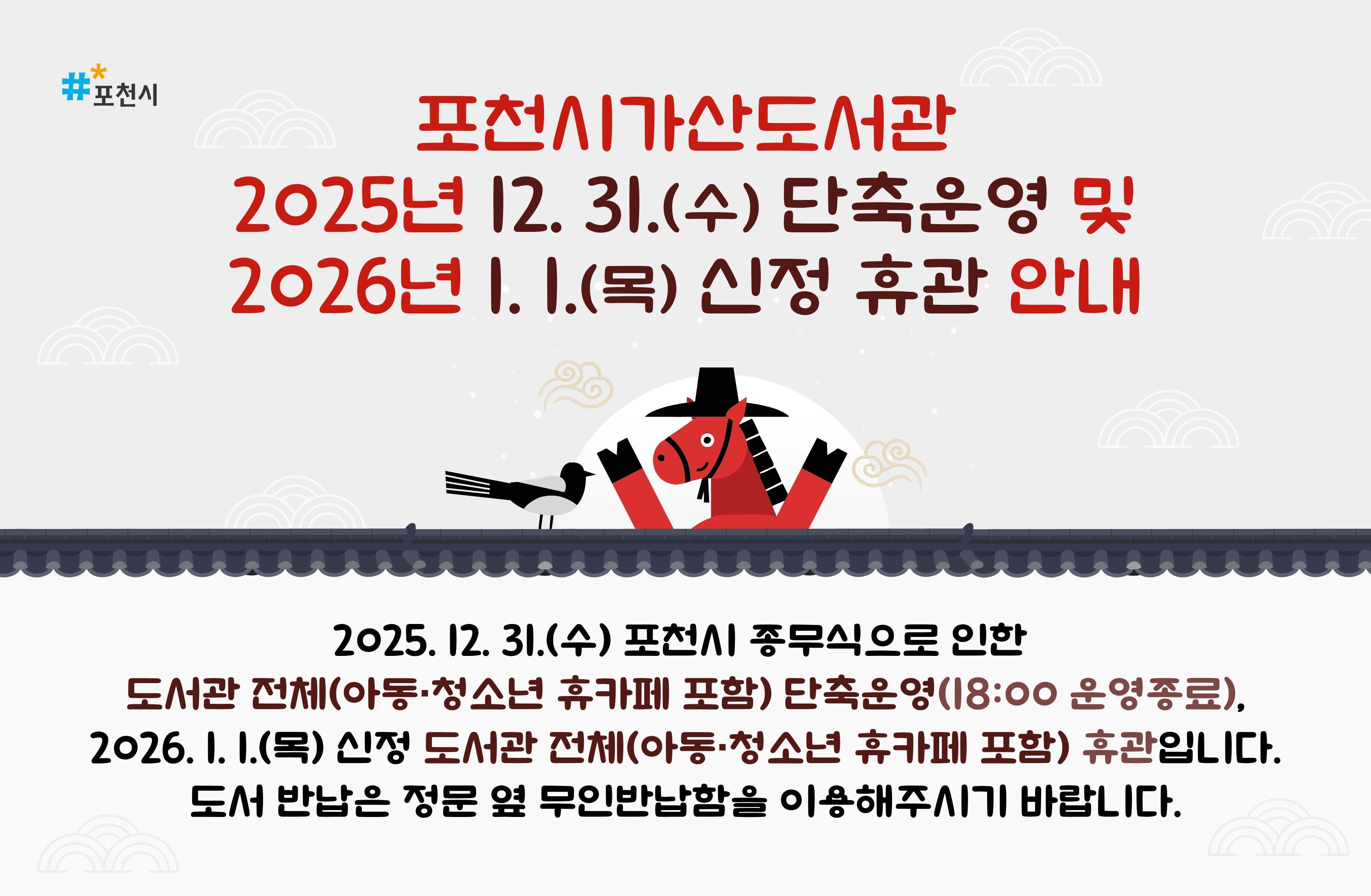 포천시가산도서관 25.12.31(수) 단축운영 및 26.1.1(목)휴관 안내
2025년 12월 31일(수) 포천시 종무식으로 인한 포천시가산도서관(아동·청소년 휴카페 포함)전체 단축운영(09:00~18:00),
2026년 1월 1일(목) 신정 포천시가산도서관(아동·청소년 휴카페 포함)전체 휴관입니다.
도서 반납은 정문 옆 무인반납함을 이용해주시기 바랍니다.