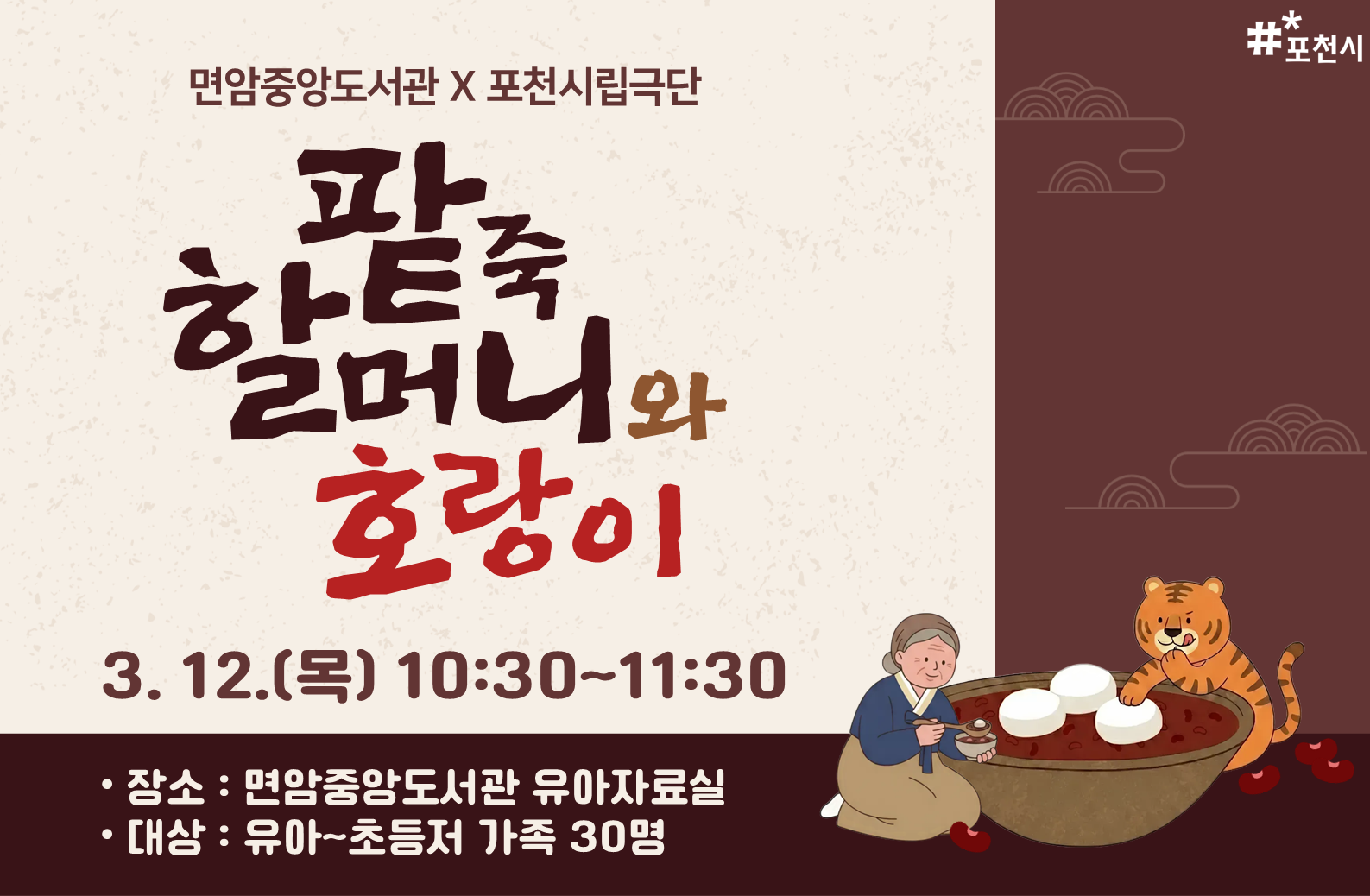 포천시립극단 공연 <팥죽 할머니와 호랑이>
 
맛있는 팥죽을 만드는 할머니에게 굶주린 호랑이가 다가와 팥죽을 달라고 한다. 하지만 할머니의 팥죽은 배고픈 친구들에게 나눠주느라 솥이 비어있었다. 호랑이는 다음에 올 때까지 꼭 팥죽을 만들어놓으라고 한다. 그렇지 않으며 할머니를 잡아먹겠다며 협박을 하는데... 할머니는 무사히 살아남아 배고픈 친구들의 위해 계속 팥죽을 만들 수 있을까?


일시: 2026. 3. 12.(목) 10:30~11:30
대상: 유아~초등저 가족 30명
장소: 유아자료실

접수: 면암중앙도서관 홈페이지
문의: 031-538-3912