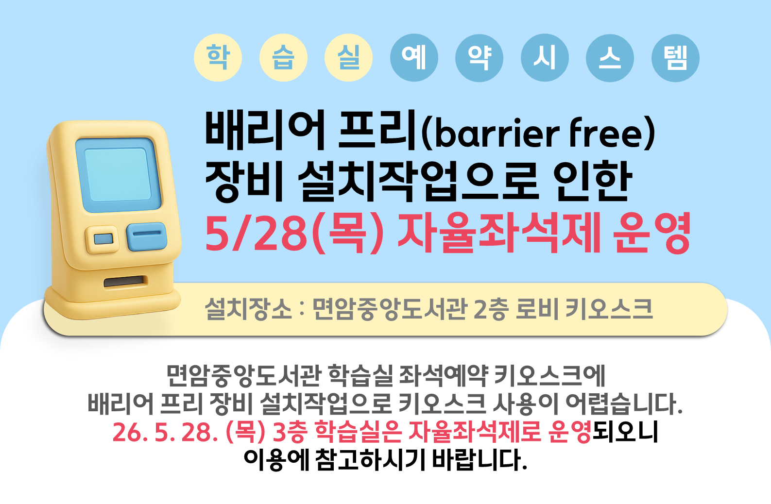 면암중앙도서관 학습실 좌석예약시스템
배리어 프리(barrier free) 장비 설치작업으로 인한
5.28(목) 자율좌석제 운영 안내

- 설치일 : 26. 5. 28.(목)
- 설치장소 : 면암중앙도서관 2층 로비 키오스크
- 내용 : 면암중앙도서관 학습실 키오스크에 배리어프리 장비 설치작업으로 키오스크 사용이 어렵습니다.
             26. 5. 28. (목) 3층 학습실은 자율좌석제로 운영되오니 이용에 참고하시기 바랍니다.

 감사합니다.
